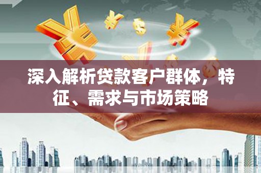 斗六深入解析贷款客户群体，特征、需求与市场策略