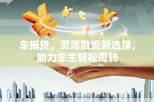 斗六车抵贷，灵活融资新选择，助力车主轻松周转